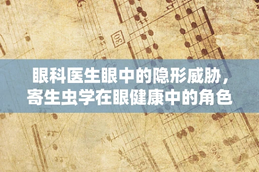 眼科医生眼中的隐形威胁，寄生虫学在眼健康中的角色