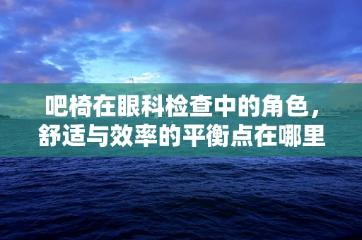 吧椅在眼科检查中的角色，舒适与效率的平衡点在哪里？