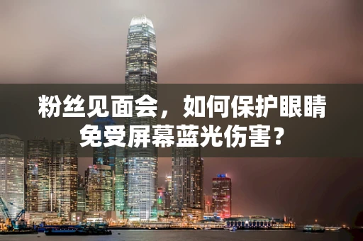 粉丝见面会，如何保护眼睛免受屏幕蓝光伤害？