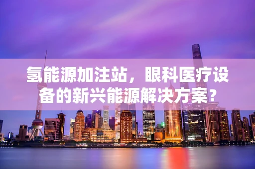 氢能源加注站，眼科医疗设备的新兴能源解决方案？