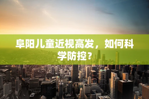 阜阳儿童近视高发，如何科学防控？