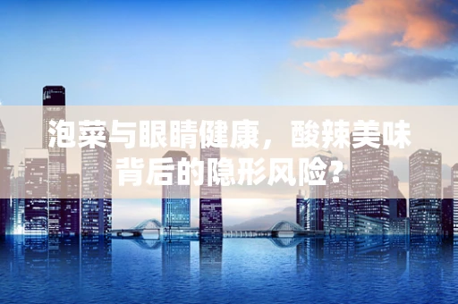 泡菜与眼睛健康，酸辣美味背后的隐形风险？