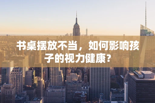 书桌摆放不当，如何影响孩子的视力健康？