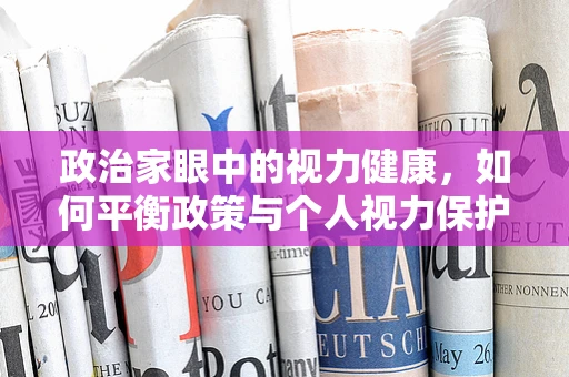 政治家眼中的视力健康，如何平衡政策与个人视力保护？