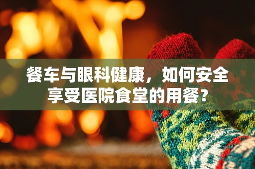 餐车与眼科健康，如何安全享受医院食堂的用餐？