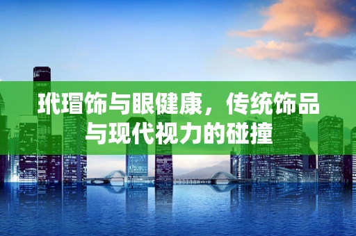 玳瑁饰与眼健康，传统饰品与现代视力的碰撞