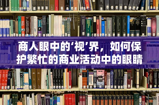 商人眼中的‘视’界，如何保护繁忙的商业活动中的眼睛健康？