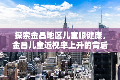 探索金昌地区儿童眼健康，金昌儿童近视率上升的背后原因是什么？