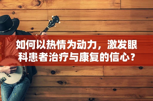 如何以热情为动力，激发眼科患者治疗与康复的信心？