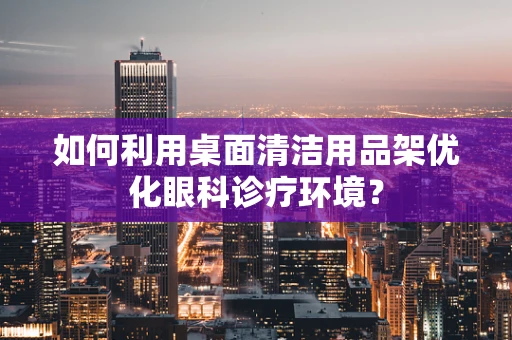 如何利用桌面清洁用品架优化眼科诊疗环境？
