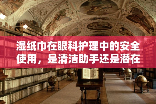 湿纸巾在眼科护理中的安全使用，是清洁助手还是潜在风险？