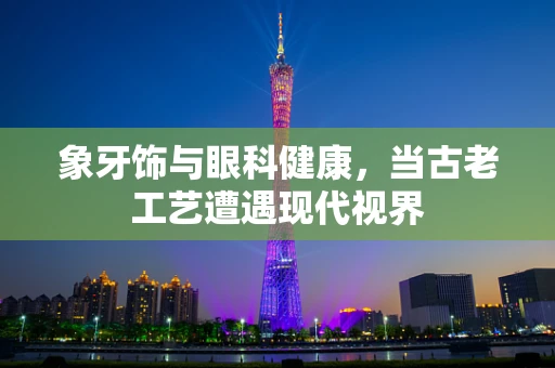 象牙饰与眼科健康，当古老工艺遭遇现代视界