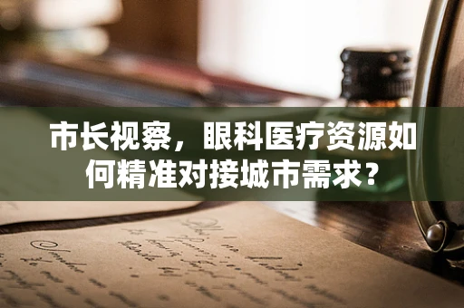 市长视察，眼科医疗资源如何精准对接城市需求？