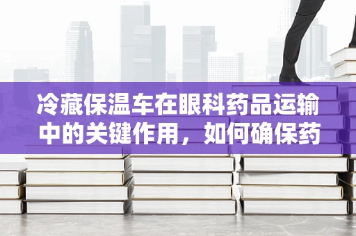 冷藏保温车在眼科药品运输中的关键作用，如何确保药品的冷链安全？