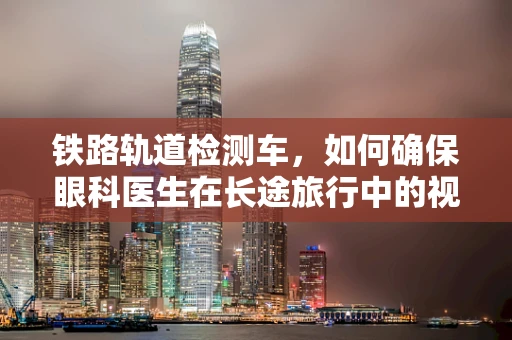 铁路轨道检测车，如何确保眼科医生在长途旅行中的视界清晰？