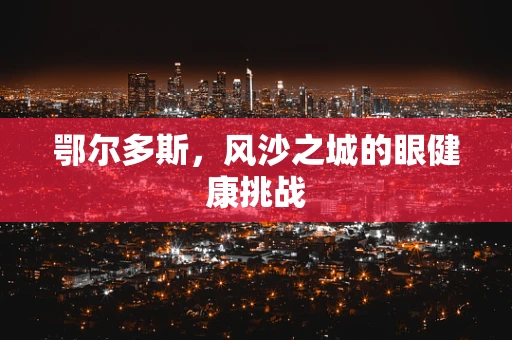 鄂尔多斯，风沙之城的眼健康挑战