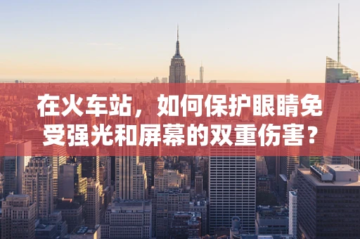 在火车站，如何保护眼睛免受强光和屏幕的双重伤害？