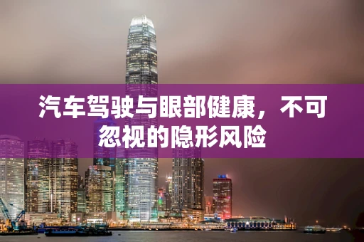汽车驾驶与眼部健康，不可忽视的隐形风险