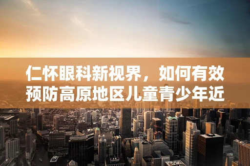 仁怀眼科新视界，如何有效预防高原地区儿童青少年近视问题？