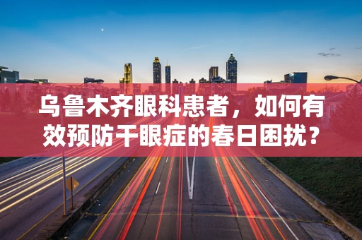 乌鲁木齐眼科患者，如何有效预防干眼症的春日困扰？