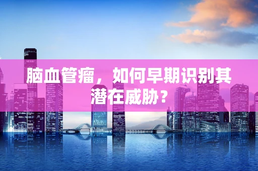 脑血管瘤，如何早期识别其潜在威胁？