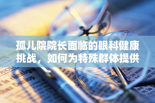 孤儿院院长面临的眼科健康挑战，如何为特殊群体提供有效视力保护？