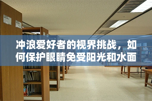 冲浪爱好者的视界挑战，如何保护眼睛免受阳光和水面反射的伤害？