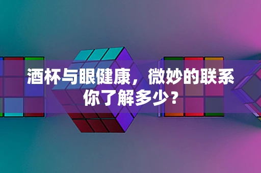 酒杯与眼健康，微妙的联系你了解多少？