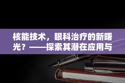 核能技术，眼科治疗的新曙光？——探索其潜在应用与挑战