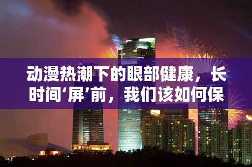 动漫热潮下的眼部健康，长时间‘屏’前，我们该如何保护眼睛？