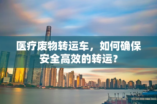 医疗废物转运车，如何确保安全高效的转运？