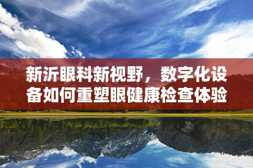 新沂眼科新视野，数字化设备如何重塑眼健康检查体验？