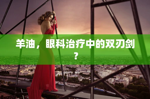 羊油，眼科治疗中的双刃剑？