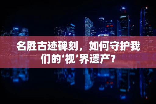 名胜古迹碑刻，如何守护我们的‘视’界遗产？