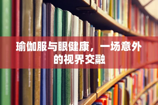 瑜伽服与眼健康，一场意外的视界交融