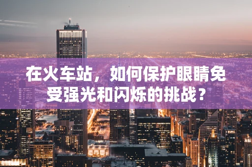 在火车站，如何保护眼睛免受强光和闪烁的挑战？