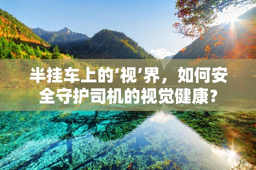 半挂车上的‘视’界，如何安全守护司机的视觉健康？