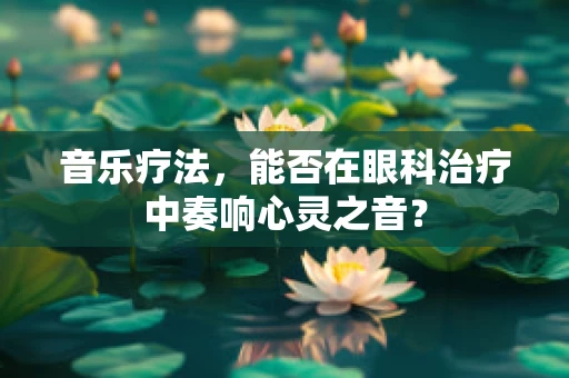 音乐疗法，能否在眼科治疗中奏响心灵之音？