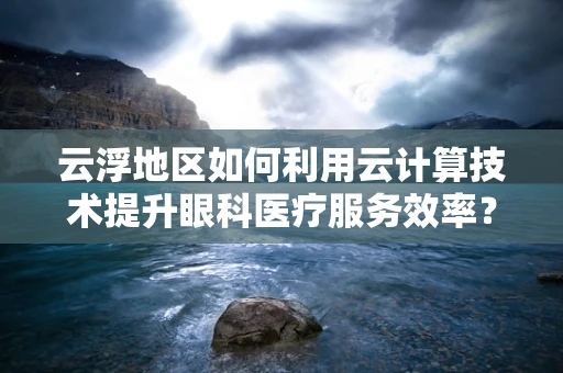 云浮地区如何利用云计算技术提升眼科医疗服务效率？