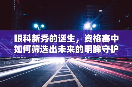眼科新秀的诞生，资格赛中如何筛选出未来的明眸守护者？