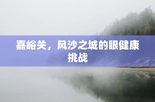 嘉峪关，风沙之城的眼健康挑战