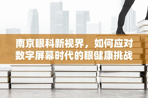 南京眼科新视界，如何应对数字屏幕时代的眼健康挑战？