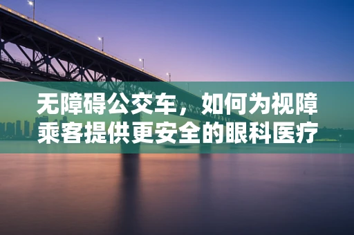 无障碍公交车，如何为视障乘客提供更安全的眼科医疗服务之旅？