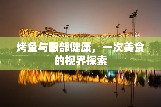 烤鱼与眼部健康，一次美食的视界探索