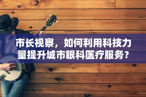 市长视察，如何利用科技力量提升城市眼科医疗服务？