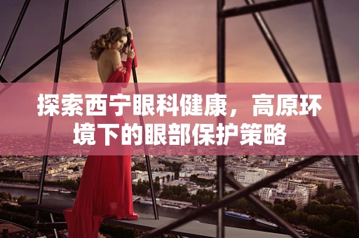 探索西宁眼科健康，高原环境下的眼部保护策略