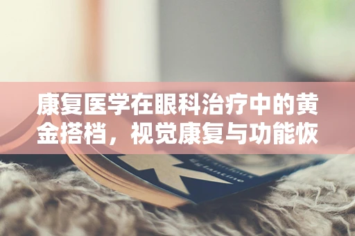 康复医学在眼科治疗中的黄金搭档，视觉康复与功能恢复