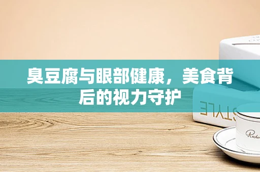 臭豆腐与眼部健康，美食背后的视力守护
