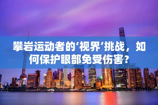 攀岩运动者的‘视界’挑战，如何保护眼部免受伤害？
