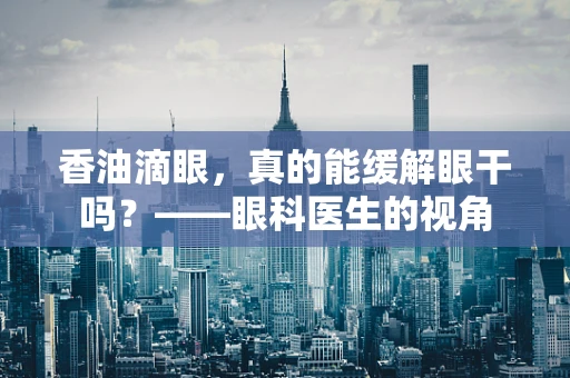 香油滴眼，真的能缓解眼干吗？——眼科医生的视角